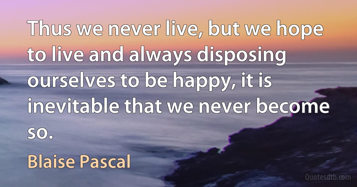 Thus we never live, but we hope to live and always disposing ourselves to be happy, it is inevitable that we never become so. (Blaise Pascal)