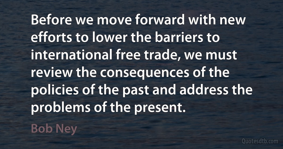 Before we move forward with new efforts to lower the barriers to international free trade, we must review the consequences of the policies of the past and address the problems of the present. (Bob Ney)