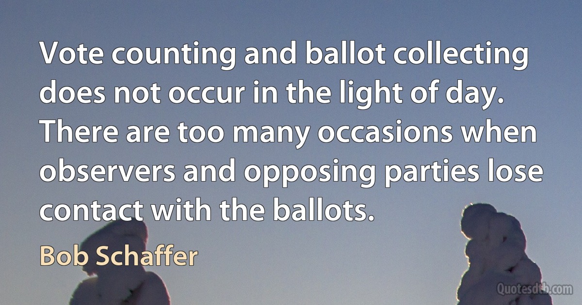 Vote counting and ballot collecting does not occur in the light of day. There are too many occasions when observers and opposing parties lose contact with the ballots. (Bob Schaffer)