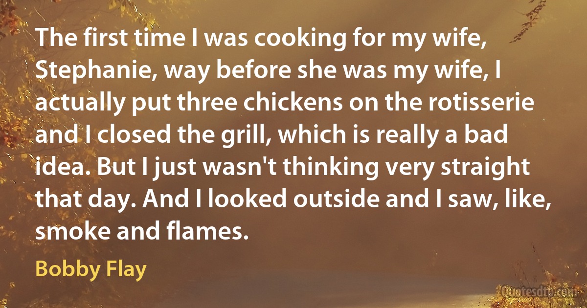 The first time I was cooking for my wife, Stephanie, way before she was my wife, I actually put three chickens on the rotisserie and I closed the grill, which is really a bad idea. But I just wasn't thinking very straight that day. And I looked outside and I saw, like, smoke and flames. (Bobby Flay)