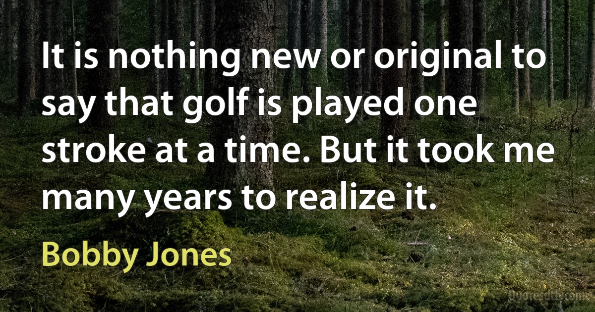 It is nothing new or original to say that golf is played one stroke at a time. But it took me many years to realize it. (Bobby Jones)