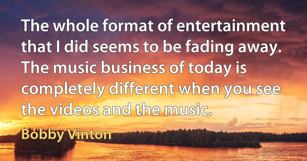 The whole format of entertainment that I did seems to be fading away. The music business of today is completely different when you see the videos and the music. (Bobby Vinton)