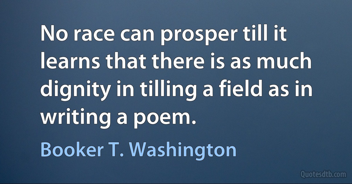 No race can prosper till it learns that there is as much dignity in tilling a field as in writing a poem. (Booker T. Washington)