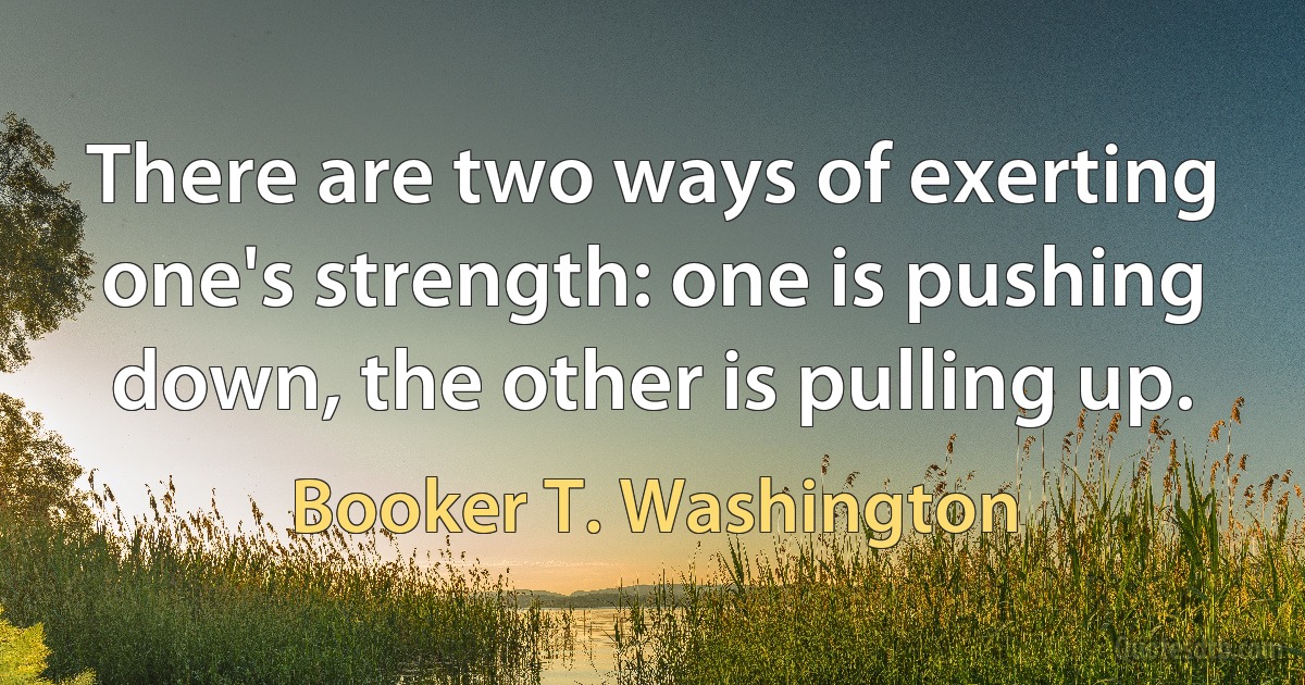 There are two ways of exerting one's strength: one is pushing down, the other is pulling up. (Booker T. Washington)