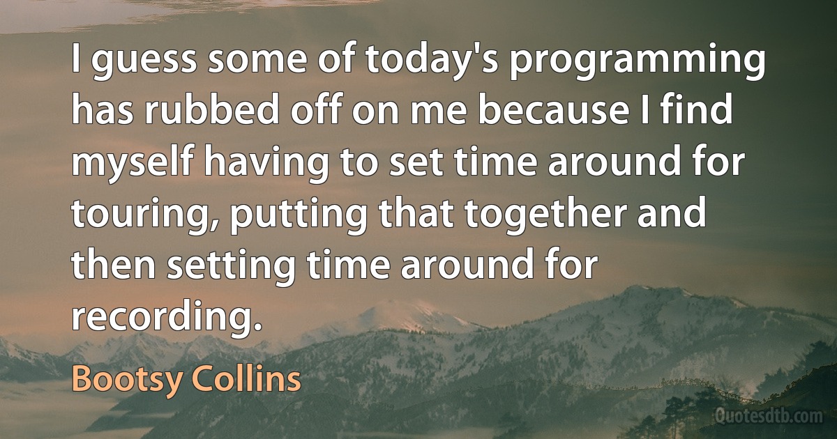 I guess some of today's programming has rubbed off on me because I find myself having to set time around for touring, putting that together and then setting time around for recording. (Bootsy Collins)