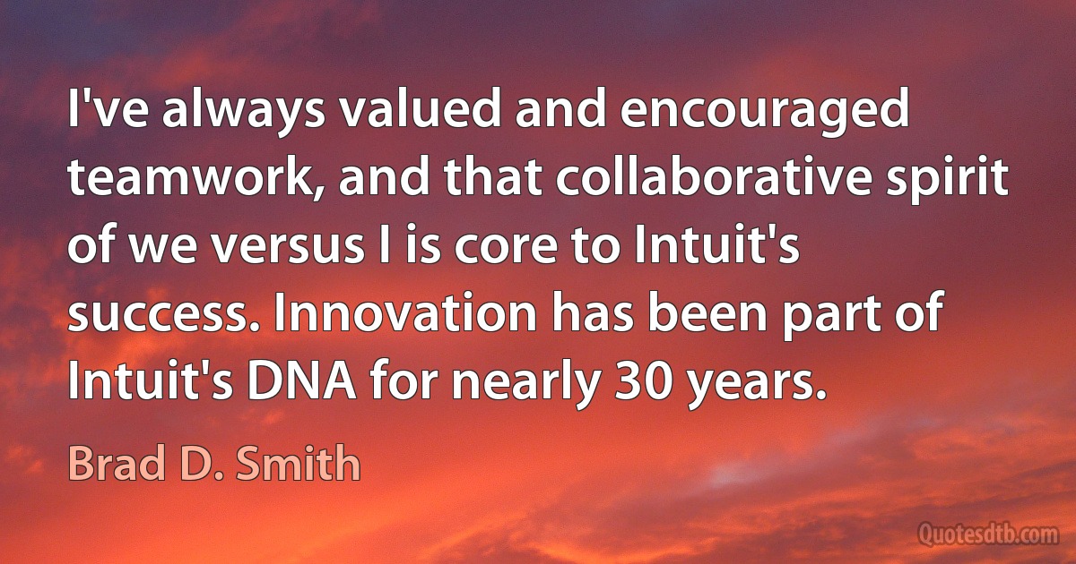 I've always valued and encouraged teamwork, and that collaborative spirit of we versus I is core to Intuit's success. Innovation has been part of Intuit's DNA for nearly 30 years. (Brad D. Smith)