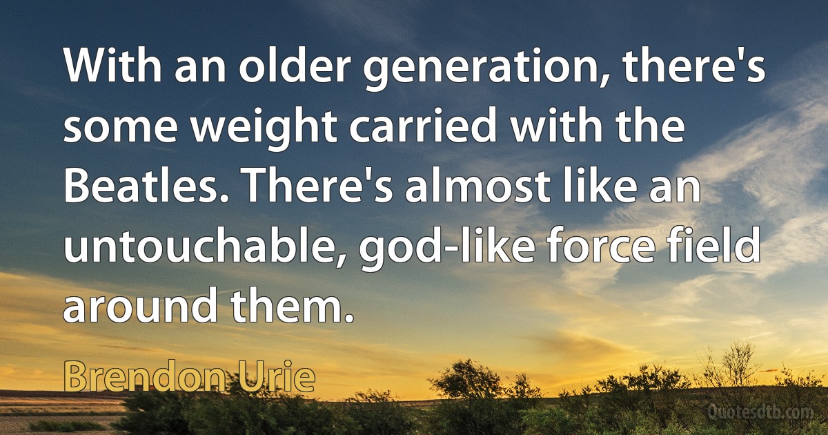 With an older generation, there's some weight carried with the Beatles. There's almost like an untouchable, god-like force field around them. (Brendon Urie)