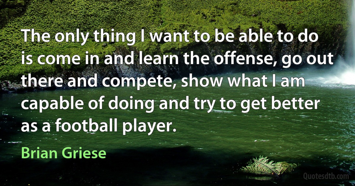 The only thing I want to be able to do is come in and learn the offense, go out there and compete, show what I am capable of doing and try to get better as a football player. (Brian Griese)