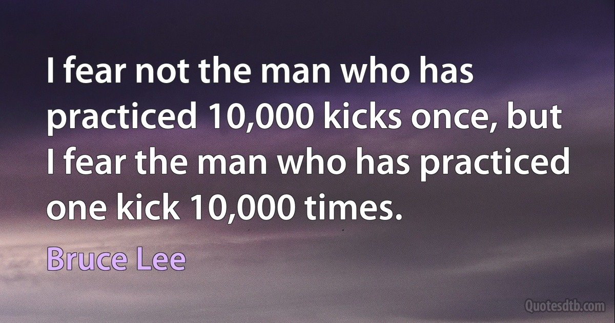 I fear not the man who has practiced 10,000 kicks once, but I fear the man who has practiced one kick 10,000 times. (Bruce Lee)