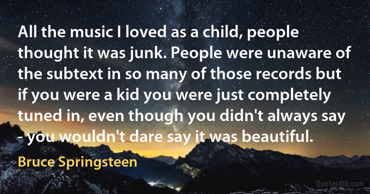 All the music I loved as a child, people thought it was junk. People were unaware of the subtext in so many of those records but if you were a kid you were just completely tuned in, even though you didn't always say - you wouldn't dare say it was beautiful. (Bruce Springsteen)