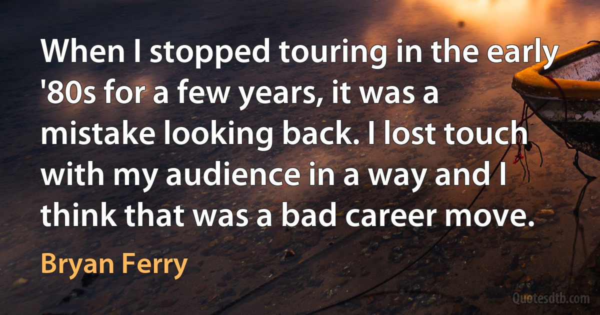 When I stopped touring in the early '80s for a few years, it was a mistake looking back. I lost touch with my audience in a way and I think that was a bad career move. (Bryan Ferry)