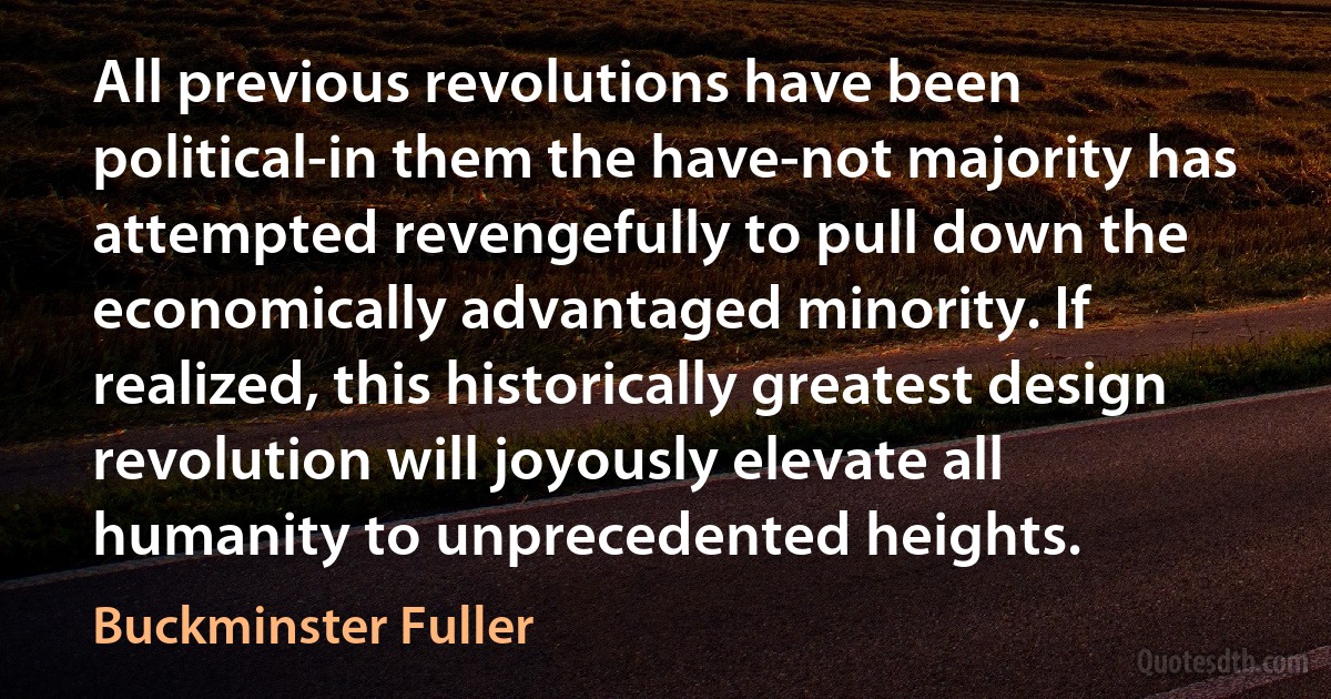 All previous revolutions have been political-in them the have-not majority has attempted revengefully to pull down the economically advantaged minority. If realized, this historically greatest design revolution will joyously elevate all humanity to unprecedented heights. (Buckminster Fuller)