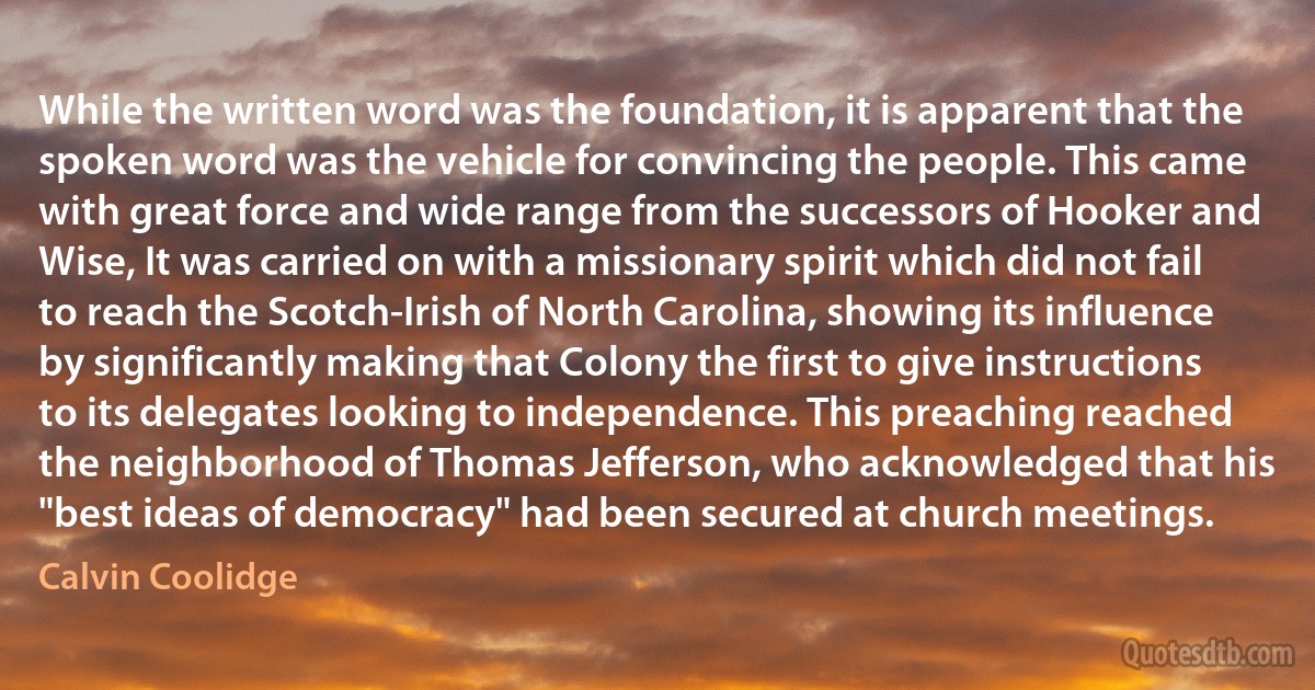 While the written word was the foundation, it is apparent that the spoken word was the vehicle for convincing the people. This came with great force and wide range from the successors of Hooker and Wise, It was carried on with a missionary spirit which did not fail to reach the Scotch-Irish of North Carolina, showing its influence by significantly making that Colony the first to give instructions to its delegates looking to independence. This preaching reached the neighborhood of Thomas Jefferson, who acknowledged that his "best ideas of democracy" had been secured at church meetings. (Calvin Coolidge)