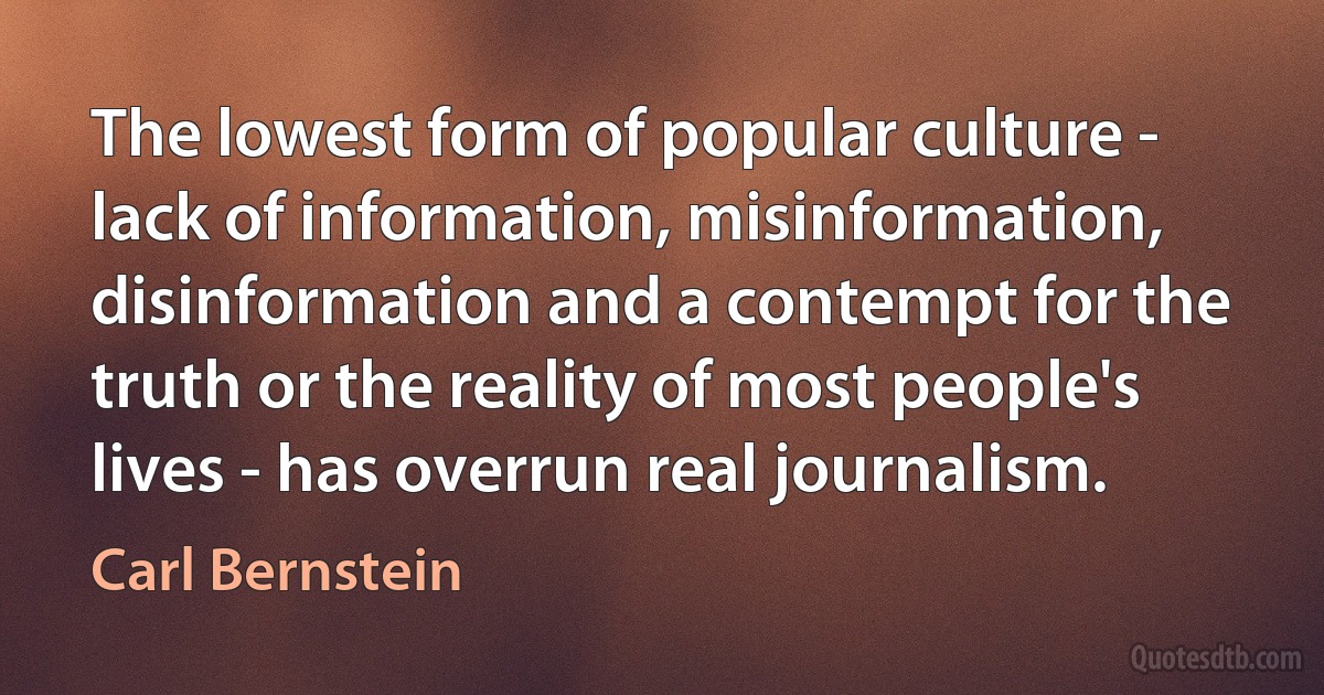 The lowest form of popular culture - lack of information, misinformation, disinformation and a contempt for the truth or the reality of most people's lives - has overrun real journalism. (Carl Bernstein)