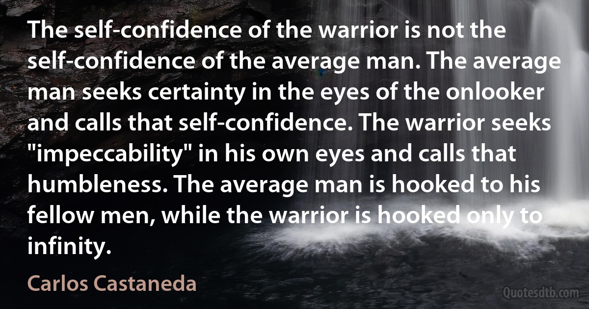 The self-confidence of the warrior is not the self-confidence of the average man. The average man seeks certainty in the eyes of the onlooker and calls that self-confidence. The warrior seeks "impeccability" in his own eyes and calls that humbleness. The average man is hooked to his fellow men, while the warrior is hooked only to infinity. (Carlos Castaneda)