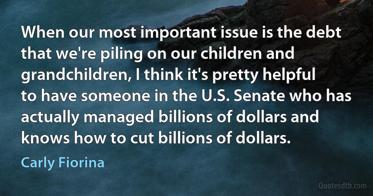 When our most important issue is the debt that we're piling on our children and grandchildren, I think it's pretty helpful to have someone in the U.S. Senate who has actually managed billions of dollars and knows how to cut billions of dollars. (Carly Fiorina)