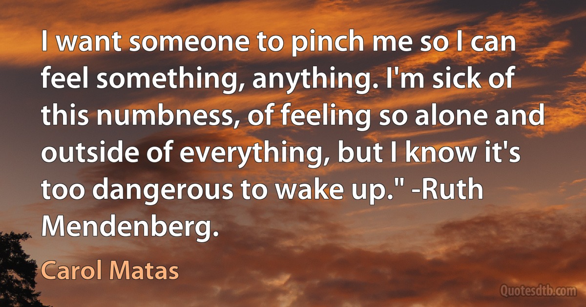 I want someone to pinch me so I can feel something, anything. I'm sick of this numbness, of feeling so alone and outside of everything, but I know it's too dangerous to wake up." -Ruth Mendenberg. (Carol Matas)