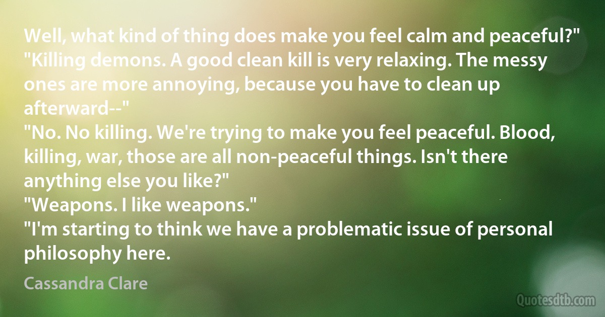 Well, what kind of thing does make you feel calm and peaceful?"
"Killing demons. A good clean kill is very relaxing. The messy ones are more annoying, because you have to clean up afterward--"
"No. No killing. We're trying to make you feel peaceful. Blood, killing, war, those are all non-peaceful things. Isn't there anything else you like?"
"Weapons. I like weapons."
"I'm starting to think we have a problematic issue of personal philosophy here. (Cassandra Clare)