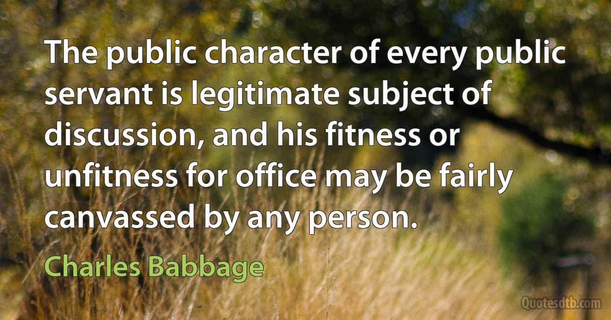 The public character of every public servant is legitimate subject of discussion, and his fitness or unfitness for office may be fairly canvassed by any person. (Charles Babbage)