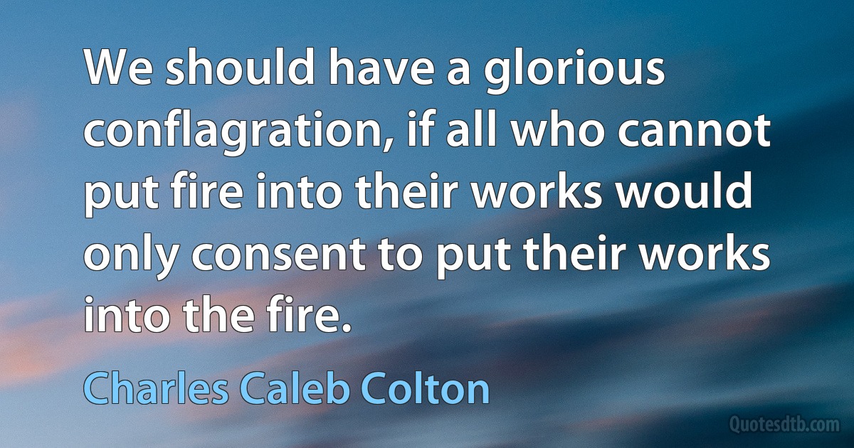 We should have a glorious conflagration, if all who cannot put fire into their works would only consent to put their works into the fire. (Charles Caleb Colton)