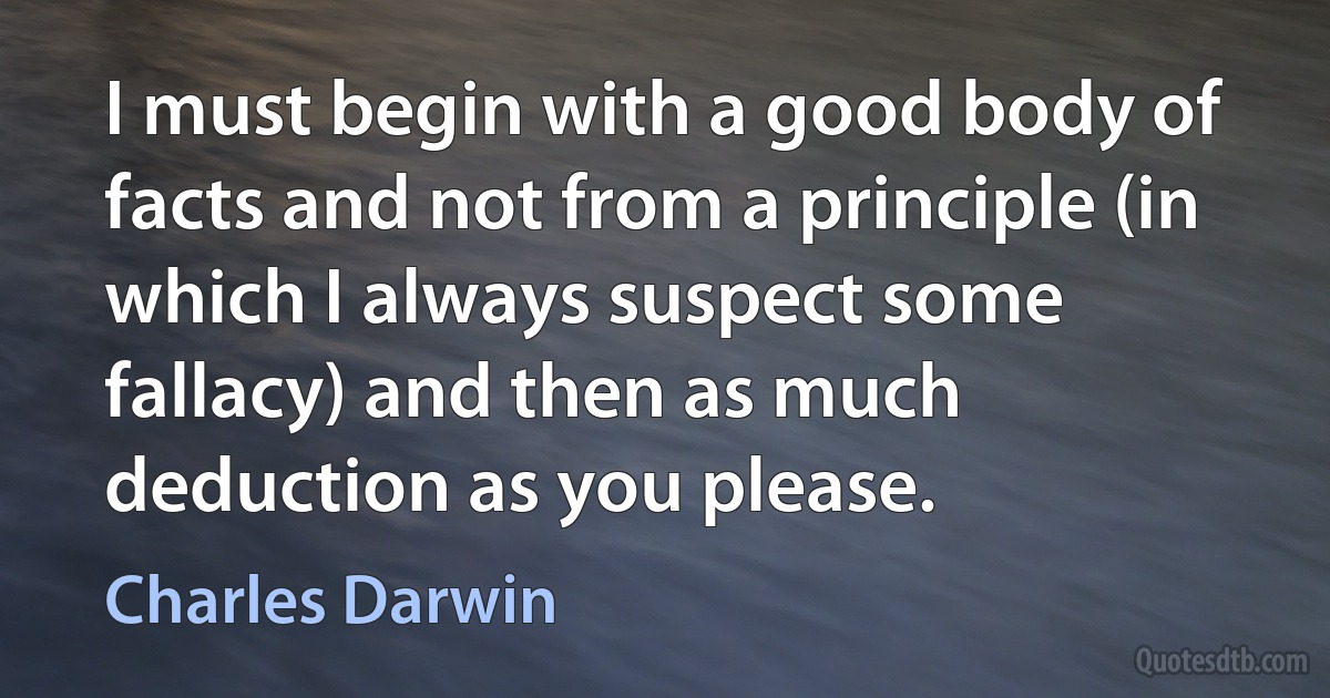 I must begin with a good body of facts and not from a principle (in which I always suspect some fallacy) and then as much deduction as you please. (Charles Darwin)