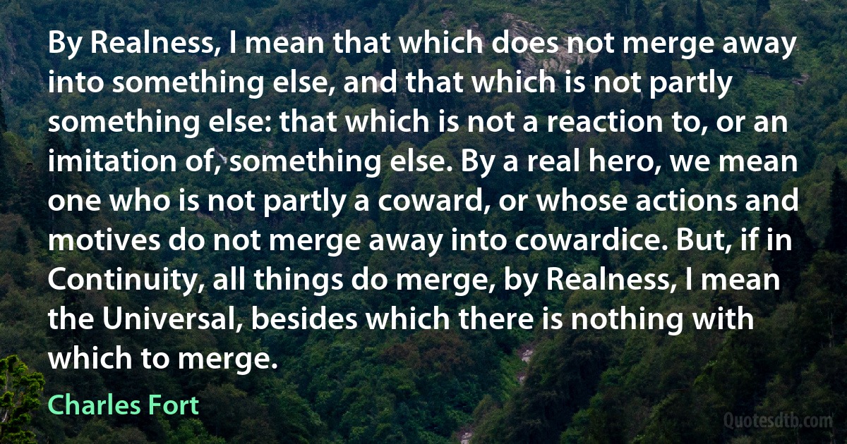 By Realness, I mean that which does not merge away into something else, and that which is not partly something else: that which is not a reaction to, or an imitation of, something else. By a real hero, we mean one who is not partly a coward, or whose actions and motives do not merge away into cowardice. But, if in Continuity, all things do merge, by Realness, I mean the Universal, besides which there is nothing with which to merge. (Charles Fort)