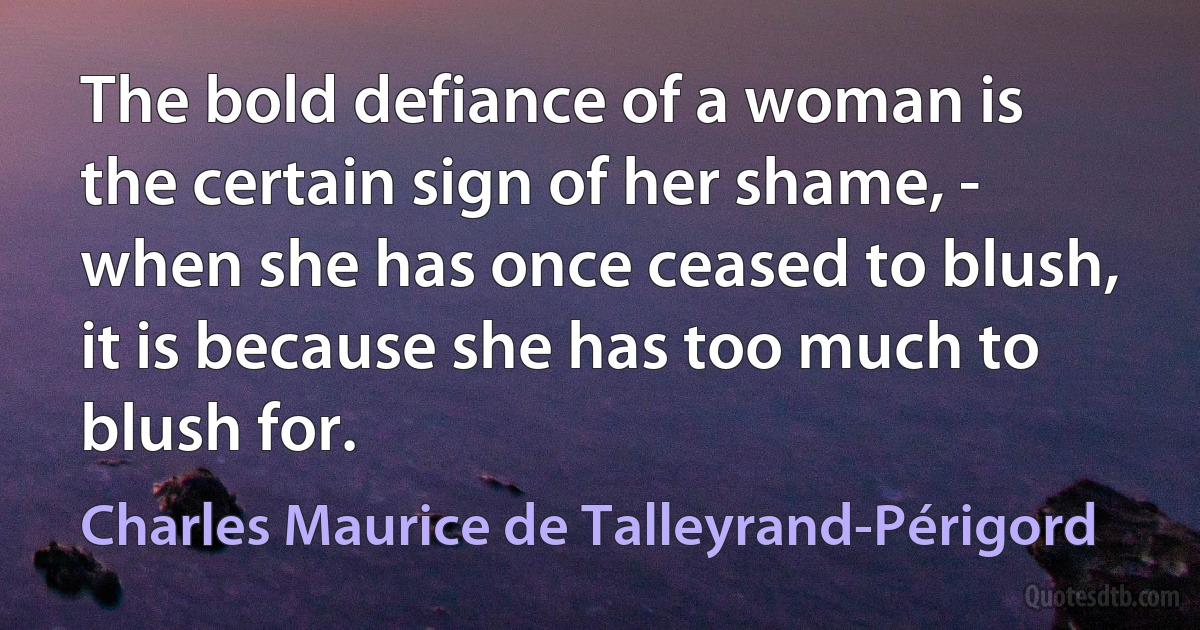 The bold defiance of a woman is the certain sign of her shame, - when she has once ceased to blush, it is because she has too much to blush for. (Charles Maurice de Talleyrand-Périgord)