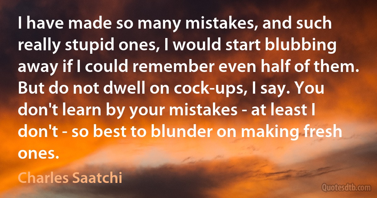 I have made so many mistakes, and such really stupid ones, I would start blubbing away if I could remember even half of them. But do not dwell on cock-ups, I say. You don't learn by your mistakes - at least I don't - so best to blunder on making fresh ones. (Charles Saatchi)