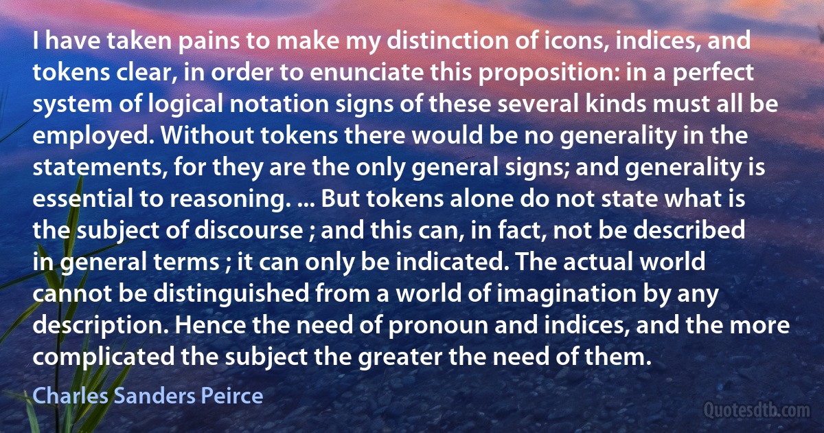 I have taken pains to make my distinction of icons, indices, and tokens clear, in order to enunciate this proposition: in a perfect system of logical notation signs of these several kinds must all be employed. Without tokens there would be no generality in the statements, for they are the only general signs; and generality is essential to reasoning. ... But tokens alone do not state what is the subject of discourse ; and this can, in fact, not be described in general terms ; it can only be indicated. The actual world cannot be distinguished from a world of imagination by any description. Hence the need of pronoun and indices, and the more complicated the subject the greater the need of them. (Charles Sanders Peirce)