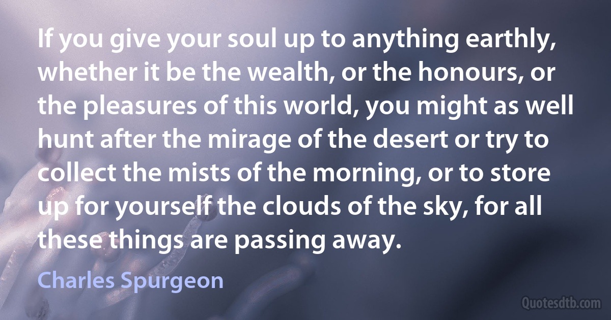 If you give your soul up to anything earthly, whether it be the wealth, or the honours, or the pleasures of this world, you might as well hunt after the mirage of the desert or try to collect the mists of the morning, or to store up for yourself the clouds of the sky, for all these things are passing away. (Charles Spurgeon)