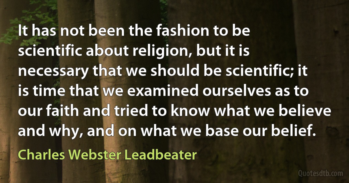 It has not been the fashion to be scientific about religion, but it is necessary that we should be scientific; it is time that we examined ourselves as to our faith and tried to know what we believe and why, and on what we base our belief. (Charles Webster Leadbeater)