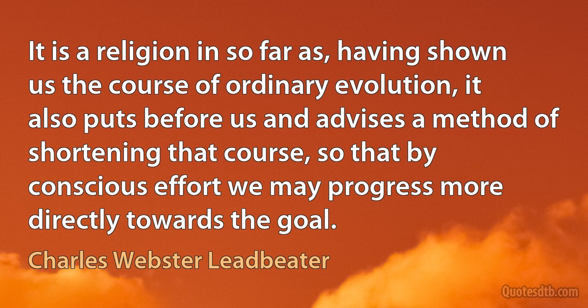 It is a religion in so far as, having shown us the course of ordinary evolution, it also puts before us and advises a method of shortening that course, so that by conscious effort we may progress more directly towards the goal. (Charles Webster Leadbeater)