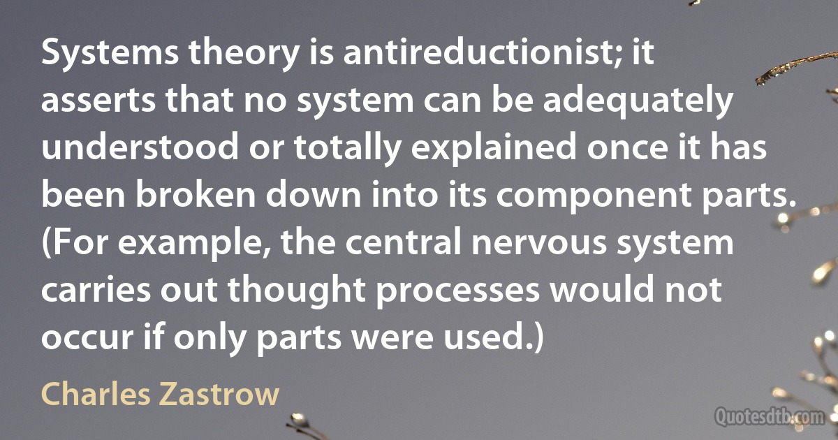 Systems theory is antireductionist; it asserts that no system can be adequately understood or totally explained once it has been broken down into its component parts. (For example, the central nervous system carries out thought processes would not occur if only parts were used.) (Charles Zastrow)