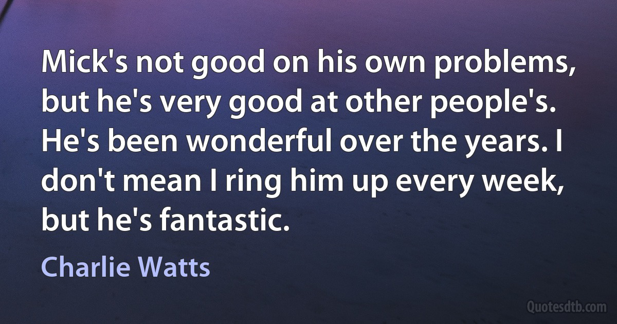 Mick's not good on his own problems, but he's very good at other people's. He's been wonderful over the years. I don't mean I ring him up every week, but he's fantastic. (Charlie Watts)