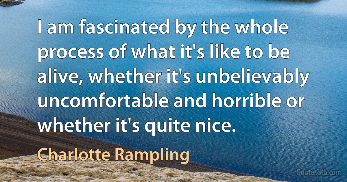 I am fascinated by the whole process of what it's like to be alive, whether it's unbelievably uncomfortable and horrible or whether it's quite nice. (Charlotte Rampling)