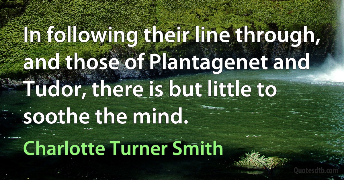 In following their line through, and those of Plantagenet and Tudor, there is but little to soothe the mind. (Charlotte Turner Smith)