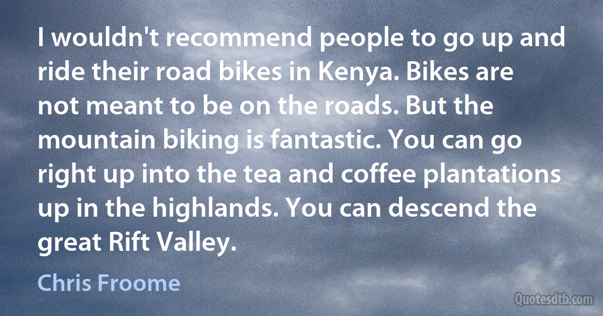 I wouldn't recommend people to go up and ride their road bikes in Kenya. Bikes are not meant to be on the roads. But the mountain biking is fantastic. You can go right up into the tea and coffee plantations up in the highlands. You can descend the great Rift Valley. (Chris Froome)