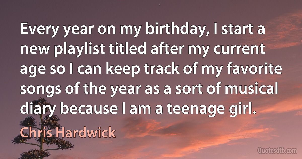 Every year on my birthday, I start a new playlist titled after my current age so I can keep track of my favorite songs of the year as a sort of musical diary because I am a teenage girl. (Chris Hardwick)