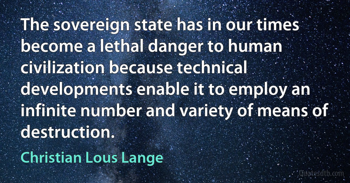 The sovereign state has in our times become a lethal danger to human civilization because technical developments enable it to employ an infinite number and variety of means of destruction. (Christian Lous Lange)