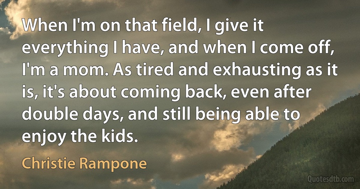 When I'm on that field, I give it everything I have, and when I come off, I'm a mom. As tired and exhausting as it is, it's about coming back, even after double days, and still being able to enjoy the kids. (Christie Rampone)