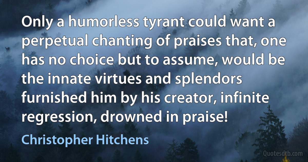 Only a humorless tyrant could want a perpetual chanting of praises that, one has no choice but to assume, would be the innate virtues and splendors furnished him by his creator, infinite regression, drowned in praise! (Christopher Hitchens)