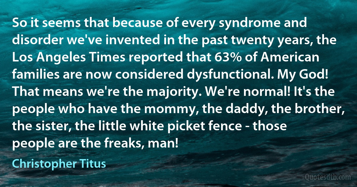 So it seems that because of every syndrome and disorder we've invented in the past twenty years, the Los Angeles Times reported that 63% of American families are now considered dysfunctional. My God! That means we're the majority. We're normal! It's the people who have the mommy, the daddy, the brother, the sister, the little white picket fence - those people are the freaks, man! (Christopher Titus)