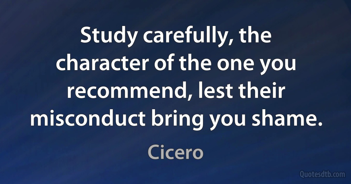 Study carefully, the character of the one you recommend, lest their misconduct bring you shame. (Cicero)