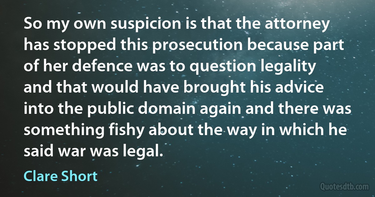 So my own suspicion is that the attorney has stopped this prosecution because part of her defence was to question legality and that would have brought his advice into the public domain again and there was something fishy about the way in which he said war was legal. (Clare Short)