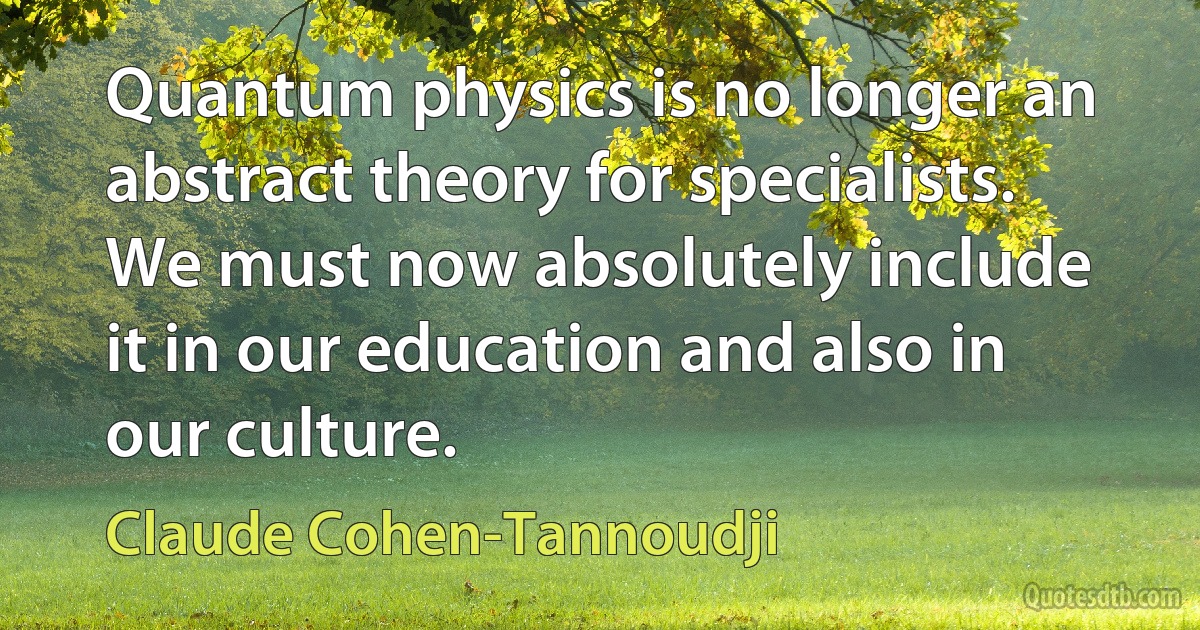 Quantum physics is no longer an abstract theory for specialists. We must now absolutely include it in our education and also in our culture. (Claude Cohen-Tannoudji)