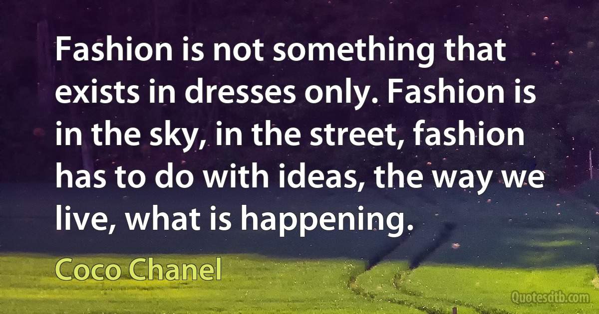 Fashion is not something that exists in dresses only. Fashion is in the sky, in the street, fashion has to do with ideas, the way we live, what is happening. (Coco Chanel)