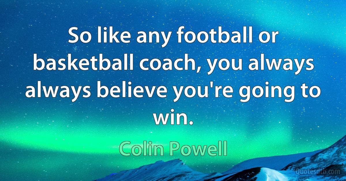 So like any football or basketball coach, you always always believe you're going to win. (Colin Powell)