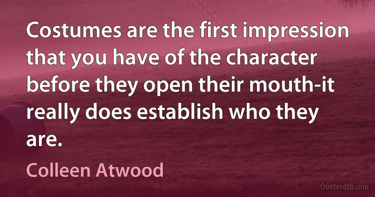 Costumes are the first impression that you have of the character before they open their mouth-it really does establish who they are. (Colleen Atwood)