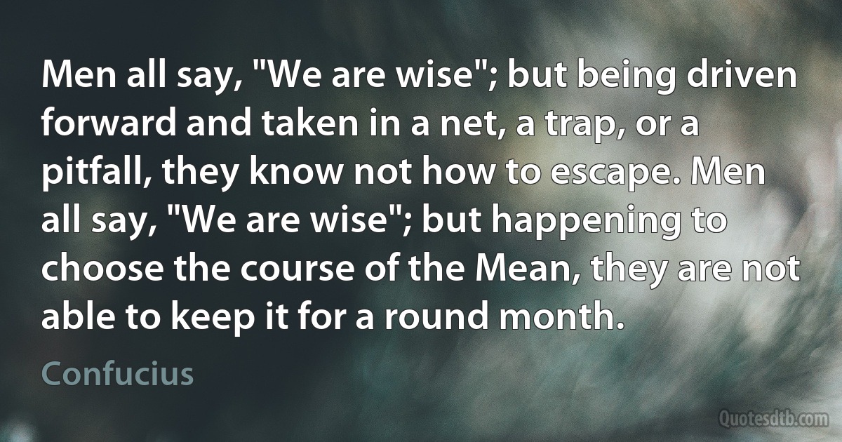 Men all say, "We are wise"; but being driven forward and taken in a net, a trap, or a pitfall, they know not how to escape. Men all say, "We are wise"; but happening to choose the course of the Mean, they are not able to keep it for a round month. (Confucius)