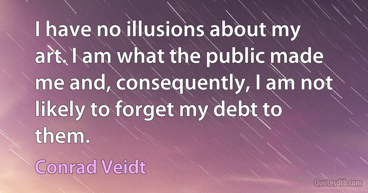 I have no illusions about my art. I am what the public made me and, consequently, I am not likely to forget my debt to them. (Conrad Veidt)